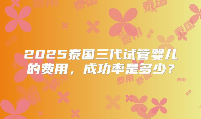 2025泰国三代试管婴儿的费用，成功率是多少？