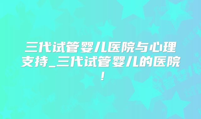 三代试管婴儿医院与心理支持_三代试管婴儿的医院！