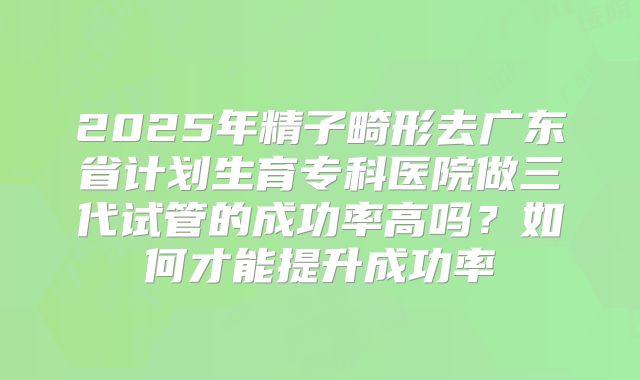 2025年精子畸形去广东省计划生育专科医院做三代试管的成功率高吗?如何才能提升成功率