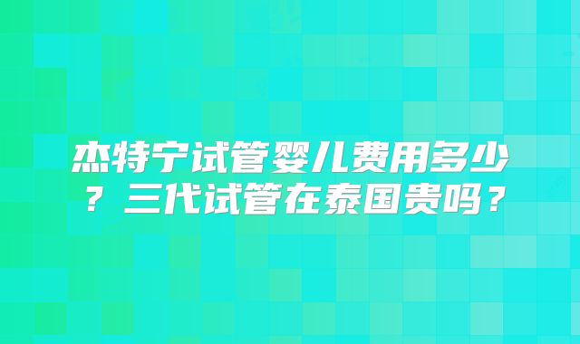 杰特宁试管婴儿费用多少?三代试管在泰国贵吗?