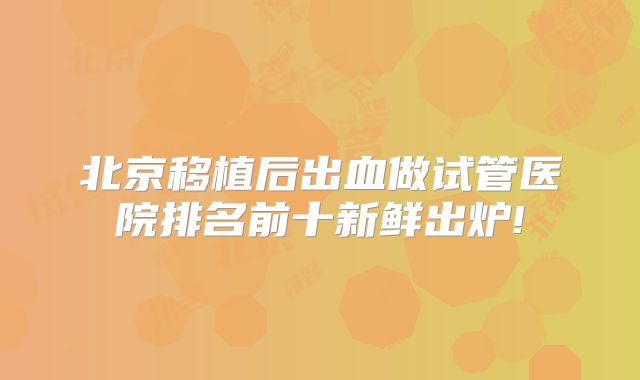 北京移植后出血做试管医院排名前十新鲜出炉!