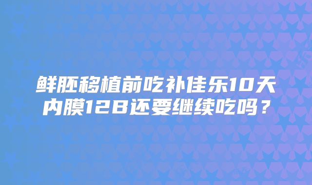 鲜胚移植前吃补佳乐10天内膜12B还要继续吃吗？