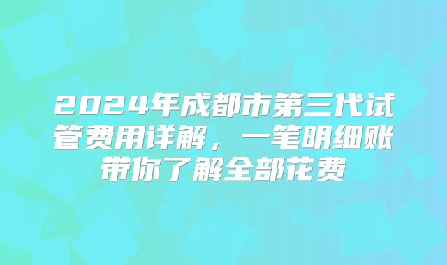 2024年成都市第三代试管费用详解，一笔明细账带你了解全部花费