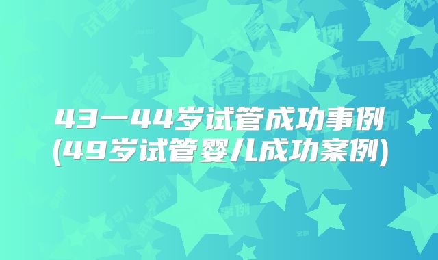 43一44岁试管成功事例(49岁试管婴儿成功案例)