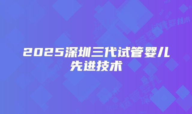 2025深圳三代试管婴儿先进技术