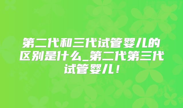 第二代和三代试管婴儿的区别是什么_第二代第三代试管婴儿！