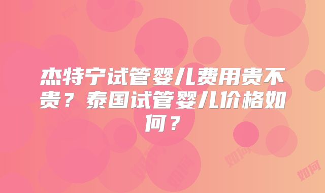 杰特宁试管婴儿费用贵不贵？泰国试管婴儿价格如何？