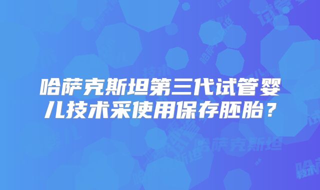 哈萨克斯坦第三代试管婴儿技术采使用保存胚胎?