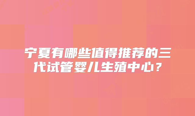 宁夏有哪些值得推荐的三代试管婴儿生殖中心？