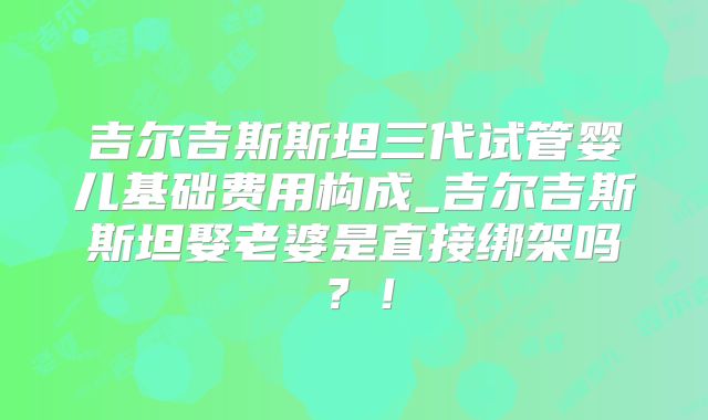 吉尔吉斯斯坦三代试管婴儿基础费用构成_吉尔吉斯斯坦娶老婆是直接绑架吗？！