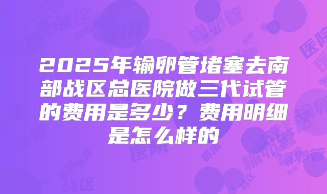2025年输卵管堵塞去南部战区总医院做三代试管的费用是多少？费用明细是怎么样的