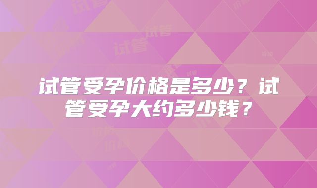 试管受孕价格是多少？试管受孕大约多少钱？