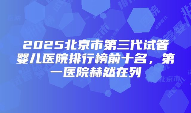 2025北京市第三代试管婴儿医院排行榜前十名，第一医院赫然在列