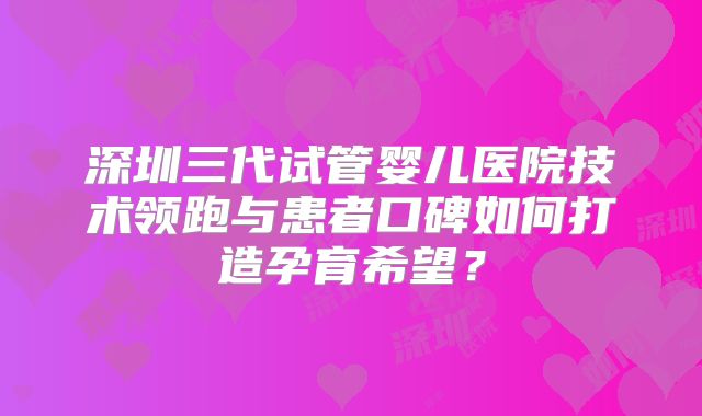 深圳三代试管婴儿医院技术领跑与患者口碑如何打造孕育希望？