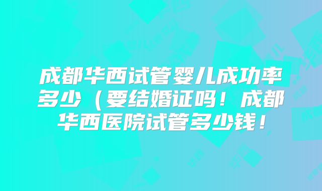 成都华西试管婴儿成功率多少（要结婚证吗！成都华西医院试管多少钱！