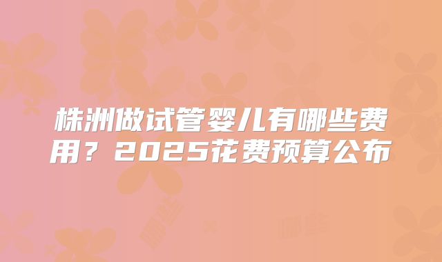 株洲做试管婴儿有哪些费用?2025花费预算公布
