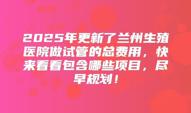 2025年更新了兰州生殖医院做试管的总费用，快来看看包含哪些项目，尽早规划！
