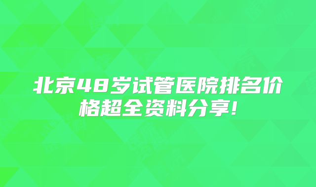 北京48岁试管医院排名价格超全资料分享!