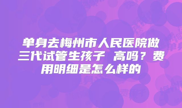 单身去梅州市人民医院做三代试管生孩子 高吗？费用明细是怎么样的