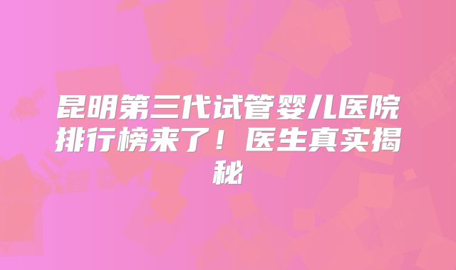 昆明第三代试管婴儿医院排行榜来了！医生真实揭秘
