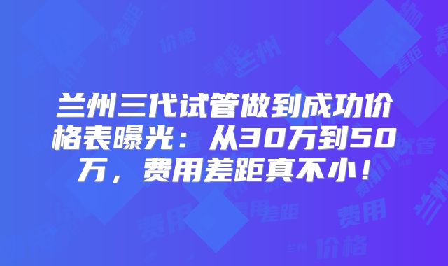 兰州三代试管做到成功价格表曝光：从30万到50万，费用差距真不小！