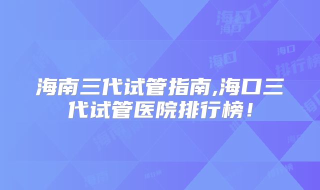 海南三代试管指南,海口三代试管医院排行榜！