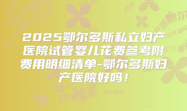 2025鄂尔多斯私立妇产医院试管婴儿花费参考附费用明细清单-鄂尔多斯妇产医院好吗！