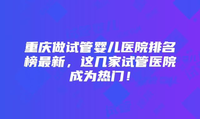 重庆做试管婴儿医院排名榜最新，这几家试管医院成为热门！