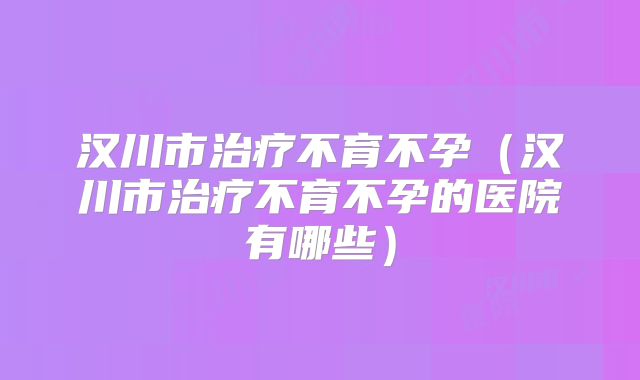 汉川市治疗不育不孕（汉川市治疗不育不孕的医院有哪些）