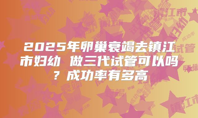 2025年卵巢衰竭去镇江市妇幼 做三代试管可以吗？成功率有多高