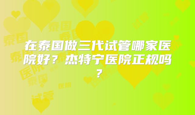 在泰国做三代试管哪家医院好？杰特宁医院正规吗？
