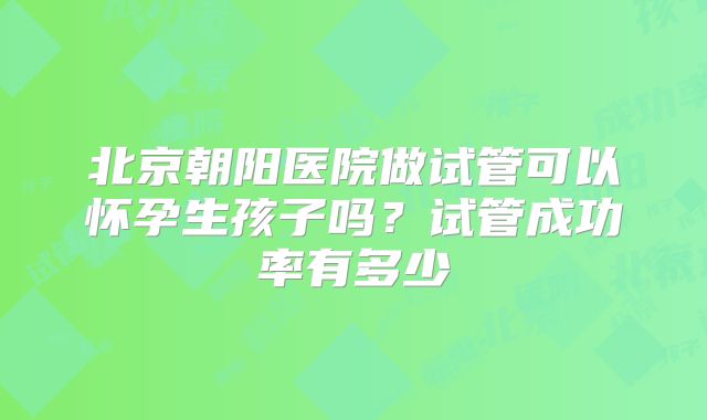 北京朝阳医院做试管可以怀孕生孩子吗？试管成功率有多少