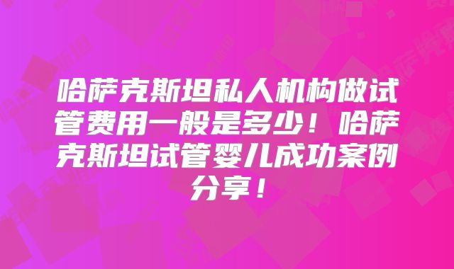 哈萨克斯坦私人机构做试管费用一般是多少!哈萨克斯坦试管婴儿成功案例分享!