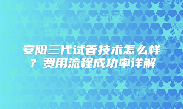安阳三代试管技术怎么样?费用流程成功率详解