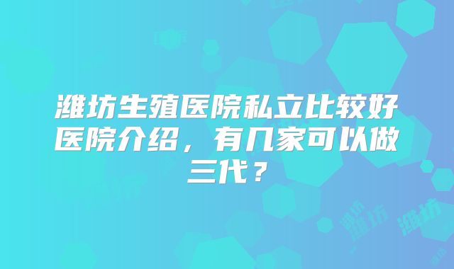 潍坊生殖医院私立比较好医院介绍，有几家可以做三代？