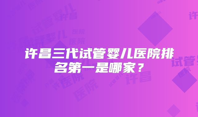 许昌三代试管婴儿医院排名第一是哪家?