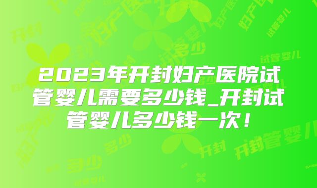 2023年开封妇产医院试管婴儿需要多少钱_开封试管婴儿多少钱一次!
