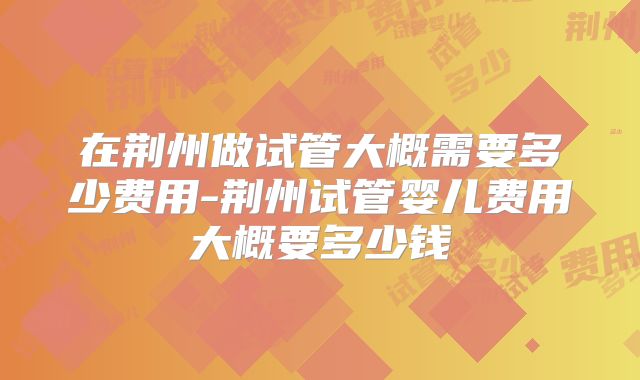 在荆州做试管大概需要多少费用-荆州试管婴儿费用大概要多少钱