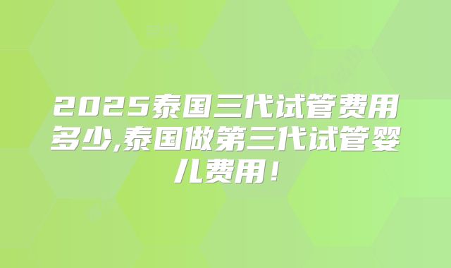 2025泰国三代试管费用多少,泰国做第三代试管婴儿费用！
