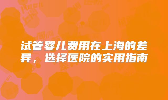 试管婴儿费用在上海的差异，选择医院的实用指南