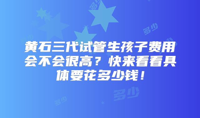 黄石三代试管生孩子费用会不会很高?快来看看具体要花多少钱!
