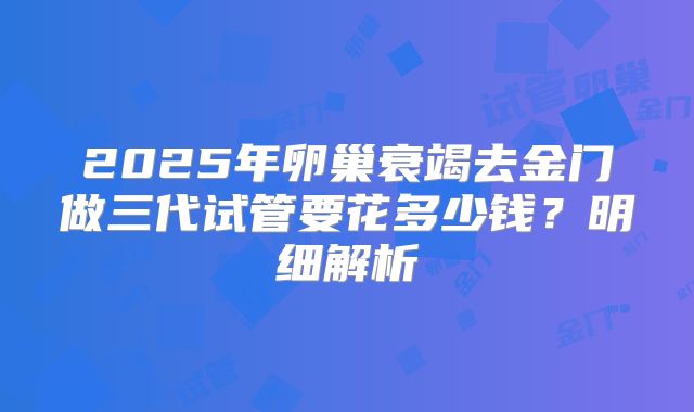 2025年卵巢衰竭去金门做三代试管要花多少钱？明细解析