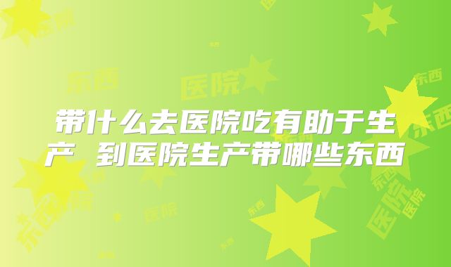 带什么去医院吃有助于生产 到医院生产带哪些东西
