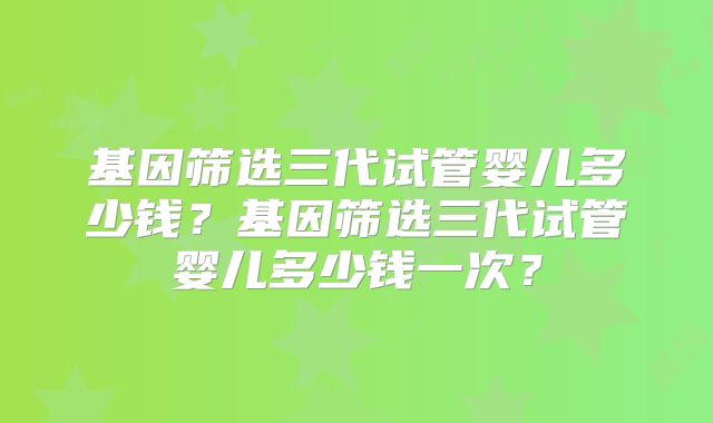 基因筛选三代试管婴儿多少钱?基因筛选三代试管婴儿多少钱一次?