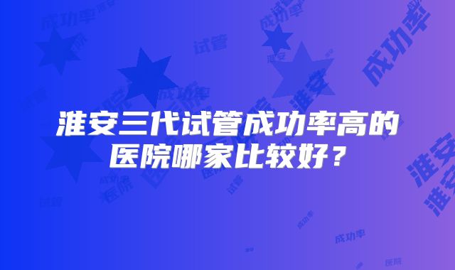 淮安三代试管成功率高的医院哪家比较好？