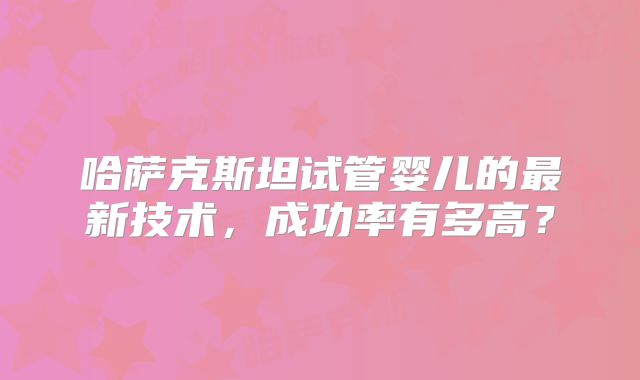 哈萨克斯坦试管婴儿的最新技术，成功率有多高？