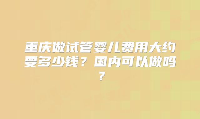 重庆做试管婴儿费用大约要多少钱?国内可以做吗?