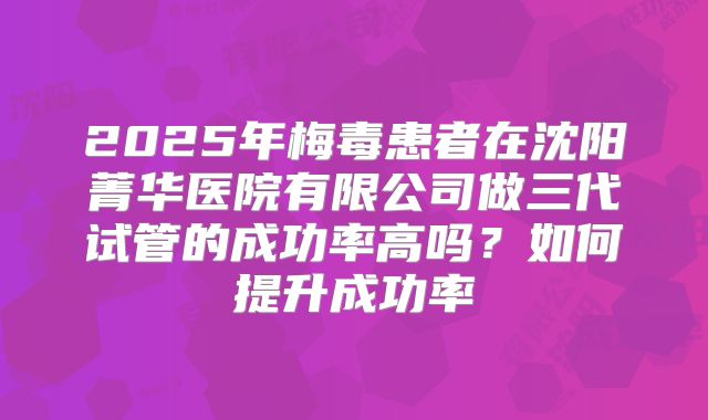2025年梅毒患者在沈阳菁华医院有限公司做三代试管的成功率高吗?如何提升成功率