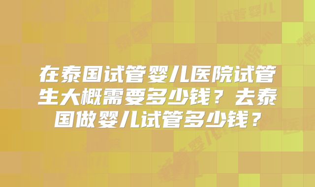 在泰国试管婴儿医院试管生大概需要多少钱？去泰国做婴儿试管多少钱？