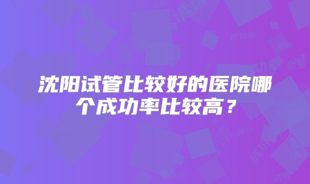 沈阳试管比较好的医院哪个成功率比较高?